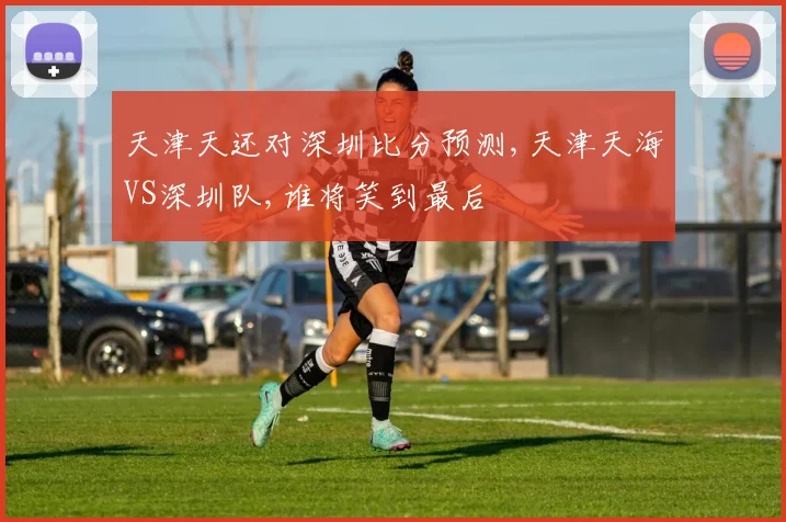 天津天还对深圳比分预测,天津天海VS深圳队,谁将笑到最后