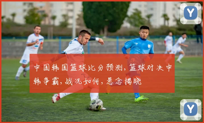 中国韩国篮球比分预测,篮球对决中韩争霸,战况如何,悬念揭晓