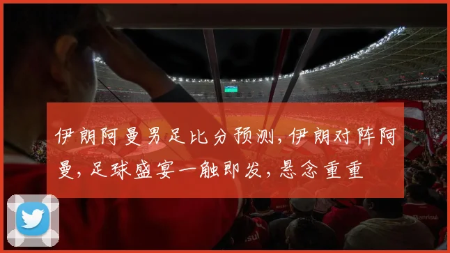 伊朗阿曼男足比分预测,伊朗对阵阿曼,足球盛宴一触即发,悬念重重
