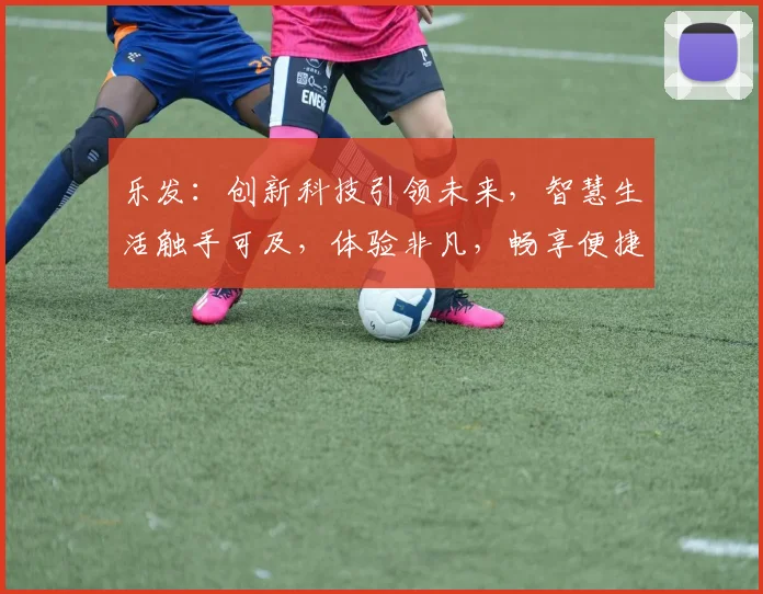 乐发：创新科技引领未来，智慧生活触手可及，体验非凡，畅享便捷生活，探索无限可能。