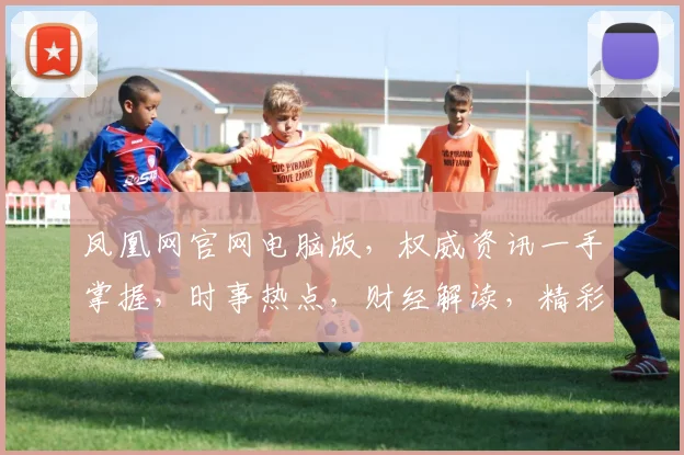 凤凰网官网电脑版，权威资讯一手掌握，时事热点，财经解读，精彩纷呈，不容错过