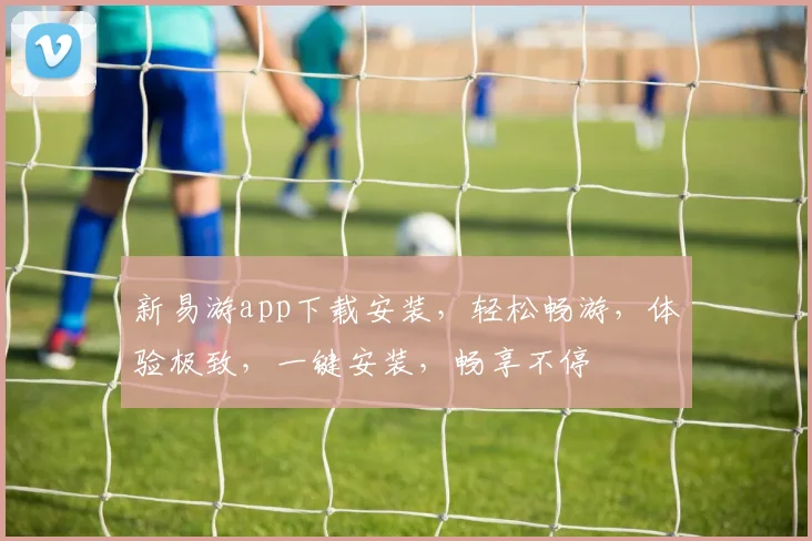 新易游app下载安装，轻松畅游，体验极致，一键安装，畅享不停