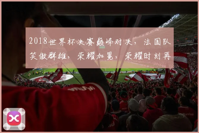 2018世界杯决赛巅峰对决，法国队笑傲群雄，荣耀加冕，荣耀时刻再现